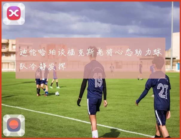 迪伦哈珀谈福克斯老将心态助力球队冷静发挥
