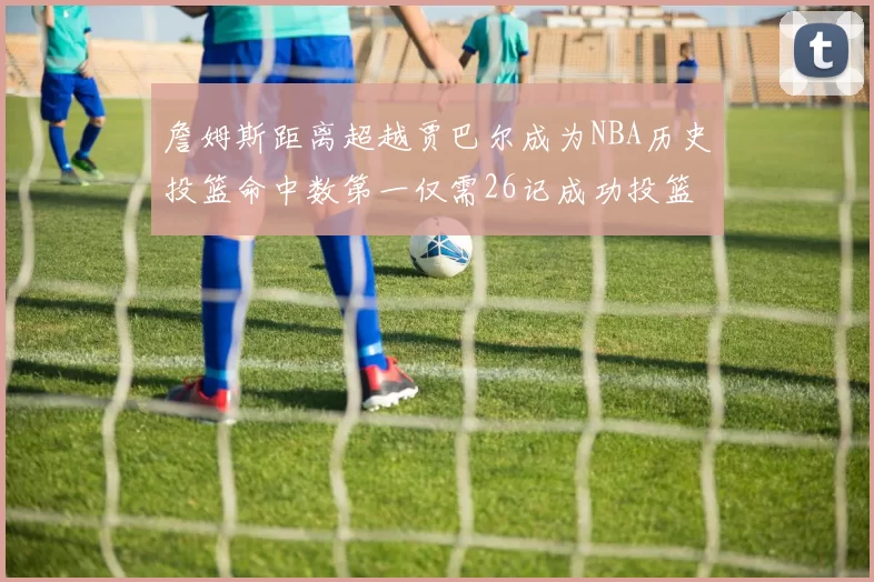 詹姆斯距离超越贾巴尔成为NBA历史投篮命中数第一仅需26记成功投篮