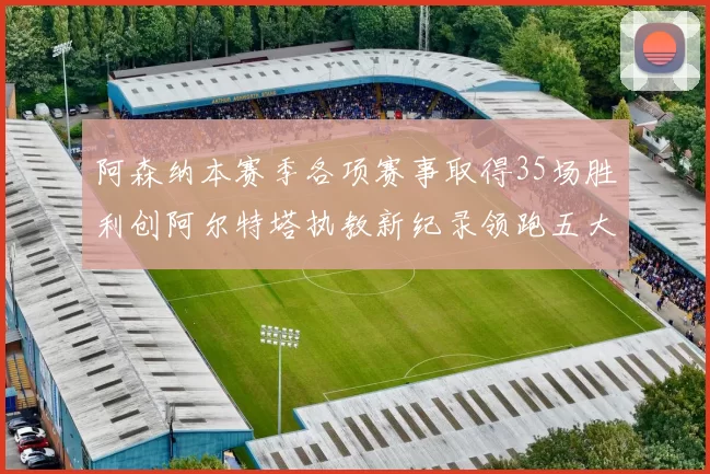阿森纳本赛季各项赛事取得35场胜利创阿尔特塔执教新纪录领跑五大联赛