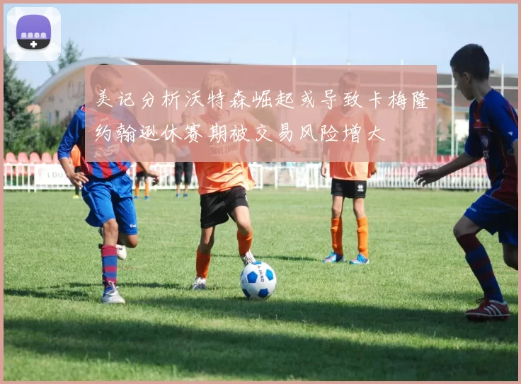 美记分析沃特森崛起或导致卡梅隆约翰逊休赛期被交易风险增大