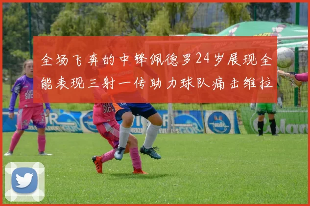 全场飞奔的中锋佩德罗24岁展现全能表现三射一传助力球队痛击维拉