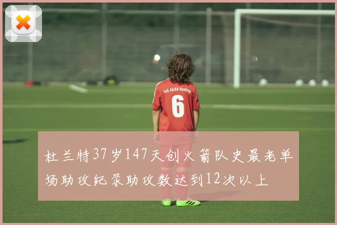杜兰特37岁147天创火箭队史最老单场助攻纪录助攻数达到12次以上