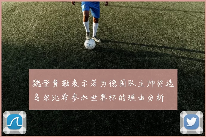 魏登费勒表示若为德国队主帅将选乌尔比希参加世界杯的理由分析