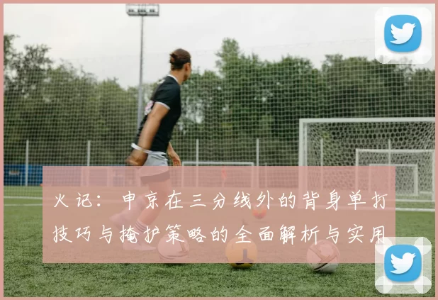 火记：申京在三分线外的背身单打技巧与掩护策略的全面解析与实用指南