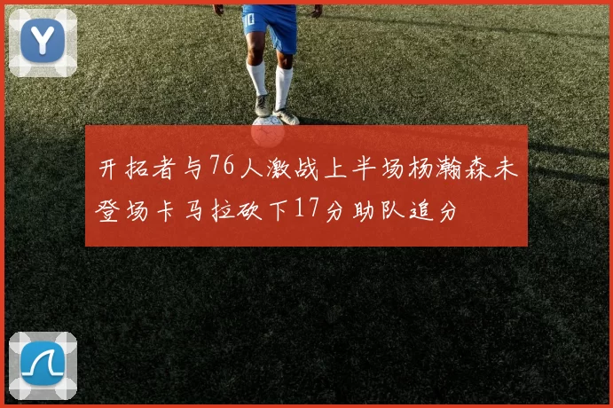 开拓者与76人激战上半场杨瀚森未登场卡马拉砍下17分助队追分