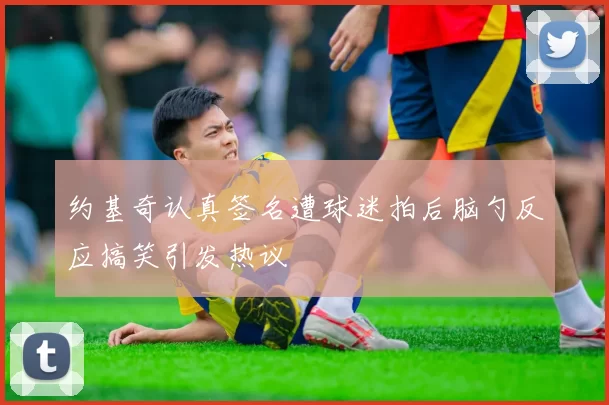 约基奇认真签名遭球迷拍后脑勺反应搞笑引发热议