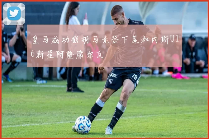 皇马成功截胡马竞签下莱加内斯U16新星阿隆席尔瓦
