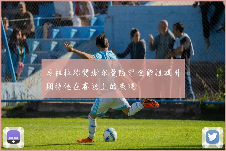 马祖拉称赞谢尔曼防守全能性提升期待他在赛场上的表现