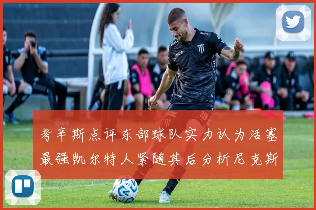 考辛斯点评东部球队实力认为活塞最强凯尔特人紧随其后分析尼克斯不足之处